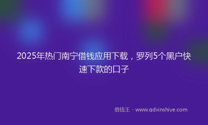 2025年热门南宁借钱应用下载，罗列5个黑户快速下款的口子