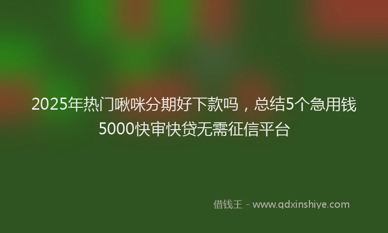 2025年热门啾咪分期好下款吗，总结5个急用钱5000快审快贷无需征信平台