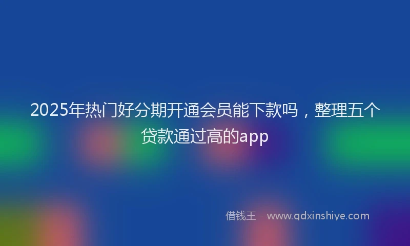 2025年热门好分期开通会员能下款吗，整理五个贷款通过高的app
