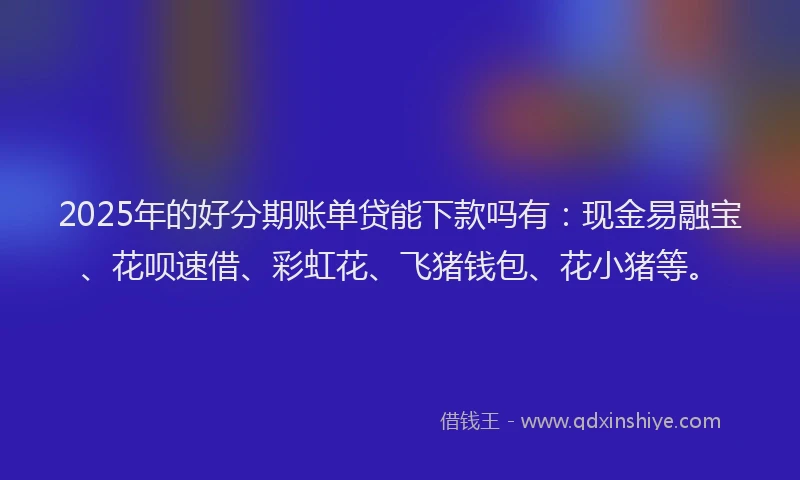 2025年的好分期账单贷能下款吗有：现金易融宝、花呗速借、彩虹花、飞猪钱包、花小猪等。