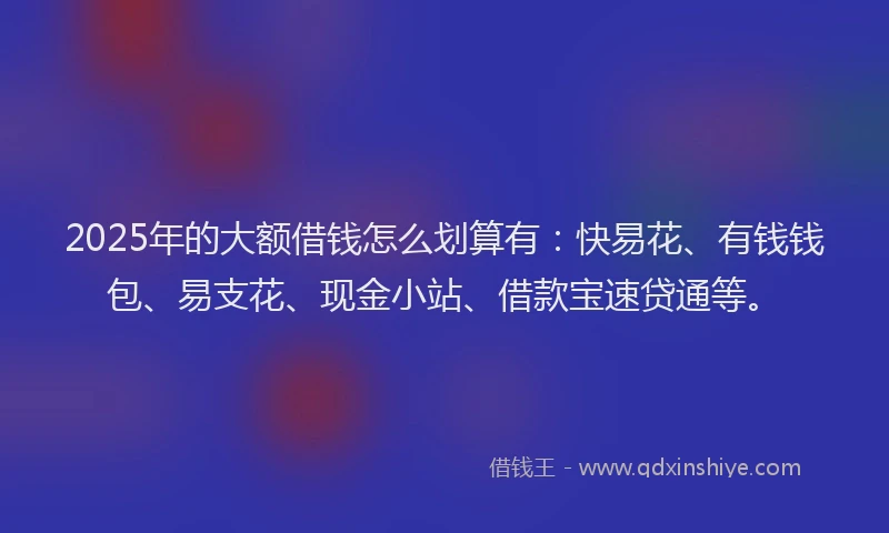 2025年的大额借钱怎么划算有：快易花、有钱钱包、易支花、现金小站、借款宝速贷通等。