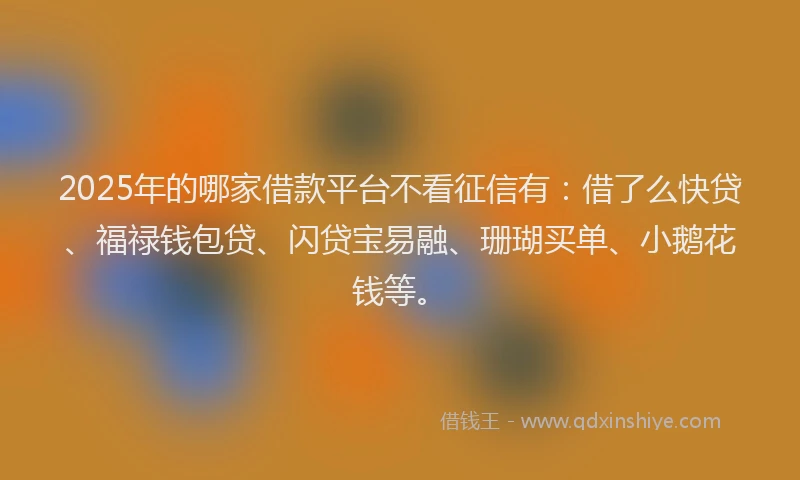 2025年的哪家借款平台不看征信有：借了么快贷、福禄钱包贷、闪贷宝易融、珊瑚买单、小鹅花钱等。