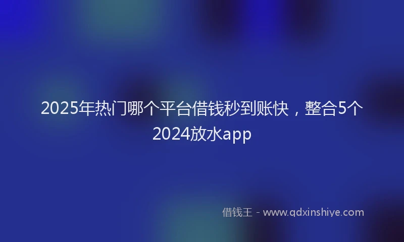 2025年热门哪个平台借钱秒到账快，整合5个2024放水app
