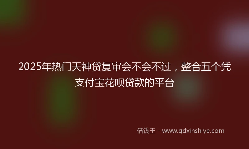 2025年热门天神贷复审会不会不过，整合五个凭支付宝花呗贷款的平台