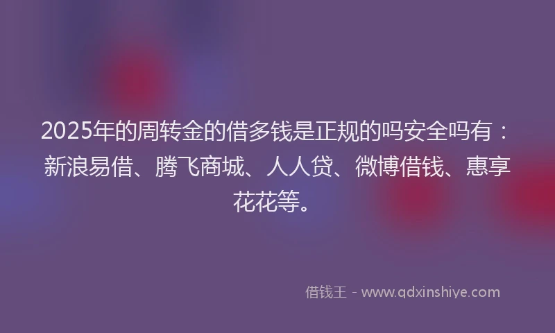 2025年的周转金的借多钱是正规的吗安全吗有：新浪易借、腾飞商城、人人贷、微博借钱、惠享花花等。