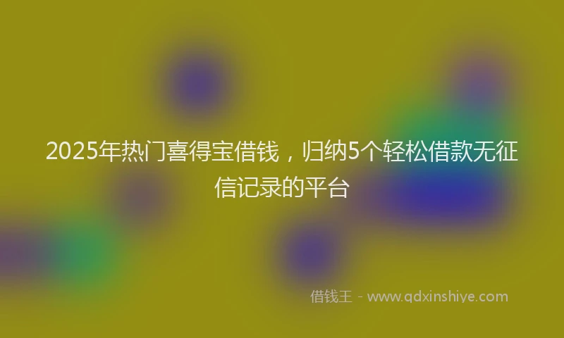 2025年热门喜得宝借钱，归纳5个轻松借款无征信记录的平台