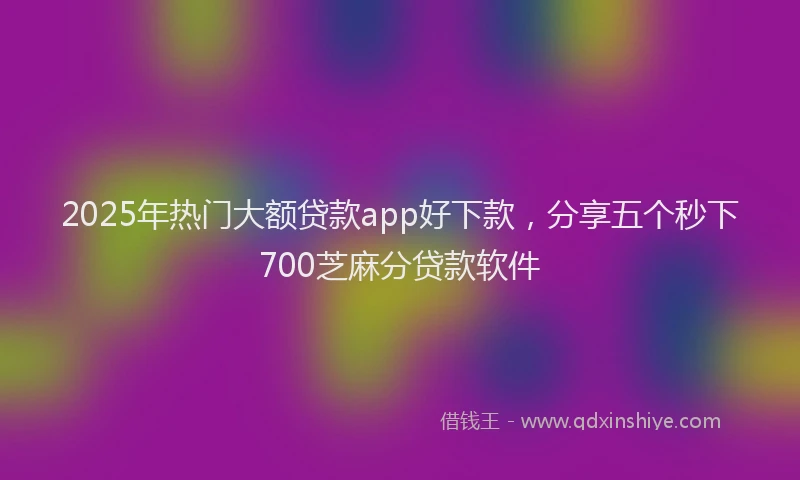 2025年热门大额贷款app好下款，分享五个秒下700芝麻分贷款软件