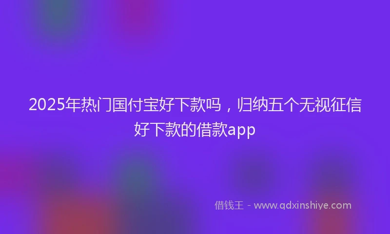 2025年热门国付宝好下款吗，归纳五个无视征信好下款的借款app