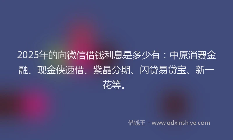 2025年的向微信借钱利息是多少有：中原消费金融、现金侠速借、紫晶分期、闪贷易贷宝、新一花等。