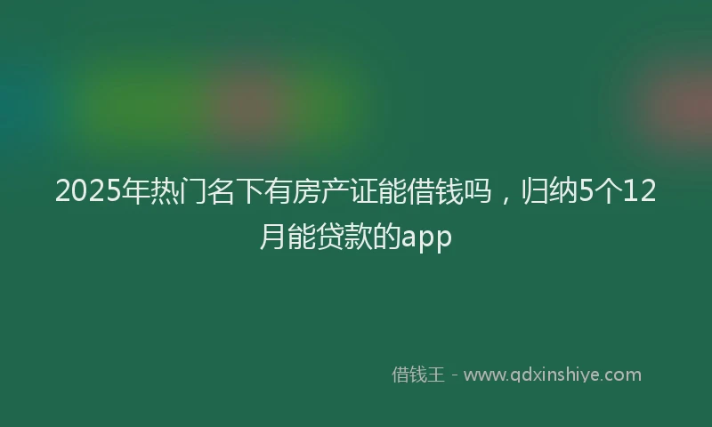 2025年热门名下有房产证能借钱吗，归纳5个12月能贷款的app