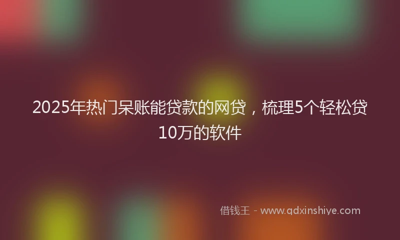 2025年热门呆账能贷款的网贷，梳理5个轻松贷10万的软件