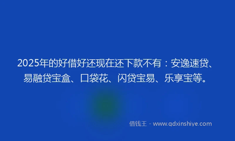 2025年的好借好还现在还下款不有：安逸速贷、易融贷宝盒、口袋花、闪贷宝易、乐享宝等。