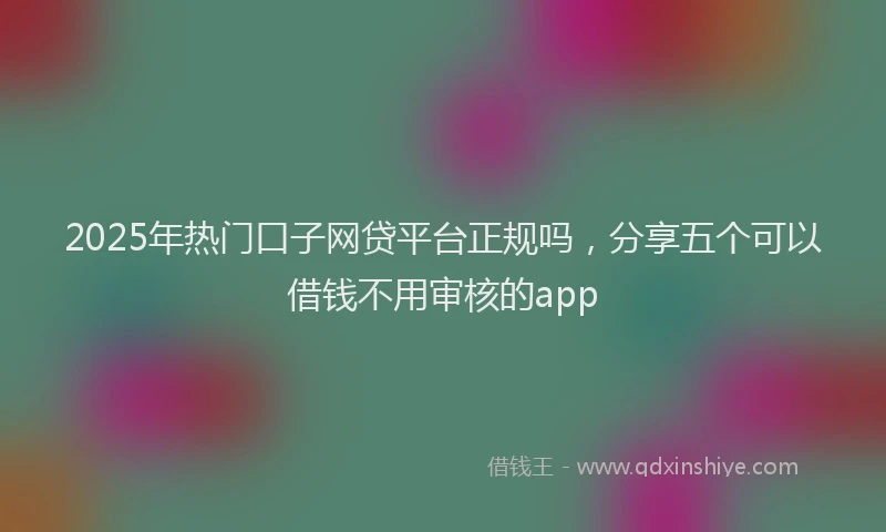 2025年热门口子网贷平台正规吗，分享五个可以借钱不用审核的app