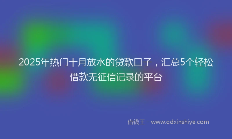 2025年热门十月放水的贷款口子，汇总5个轻松借款无征信记录的平台