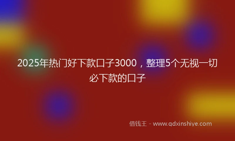 2025年热门好下款口子3000，整理5个无视一切必下款的口子