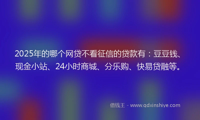 2025年的哪个网贷不看征信的贷款有：豆豆钱、现金小站、24小时商城、分乐购、快易贷融等。