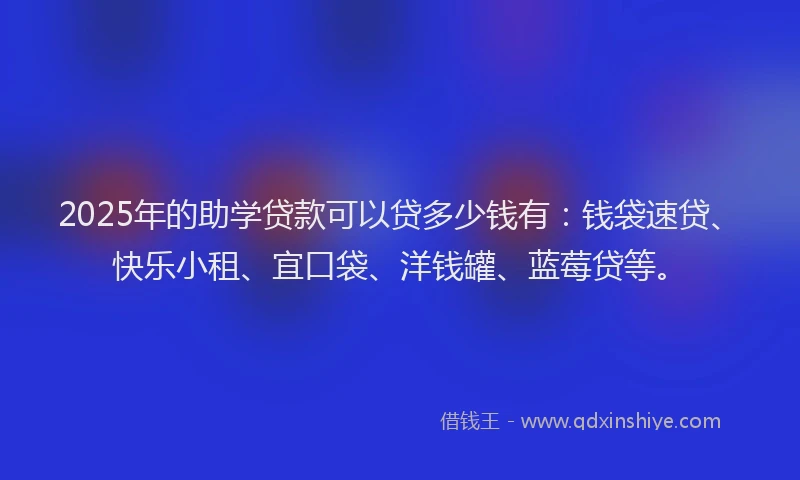 2025年的助学贷款可以贷多少钱有：钱袋速贷、快乐小租、宜口袋、洋钱罐、蓝莓贷等。