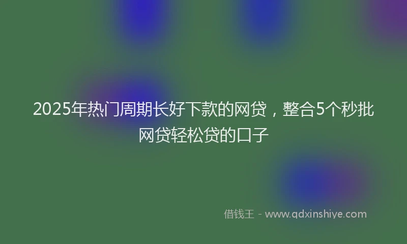 2025年热门周期长好下款的网贷，整合5个秒批网贷轻松贷的口子