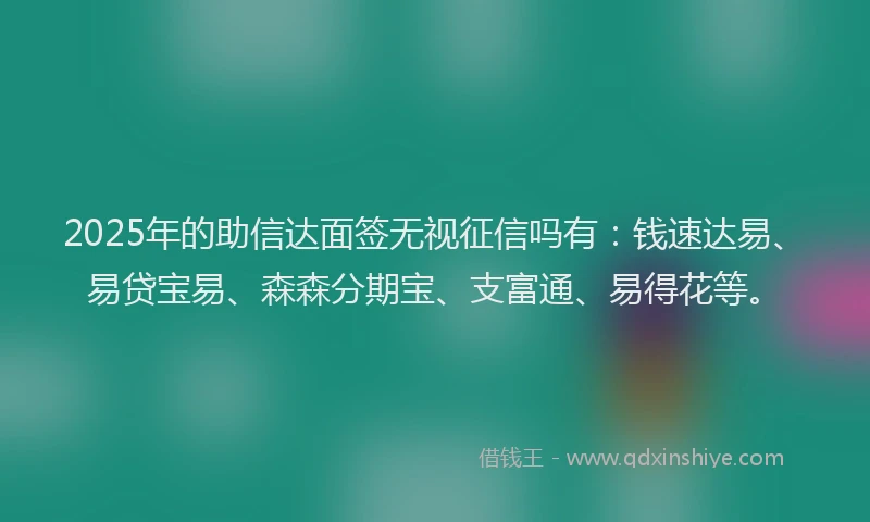 2025年的助信达面签无视征信吗有：钱速达易、易贷宝易、森森分期宝、支富通、易得花等。