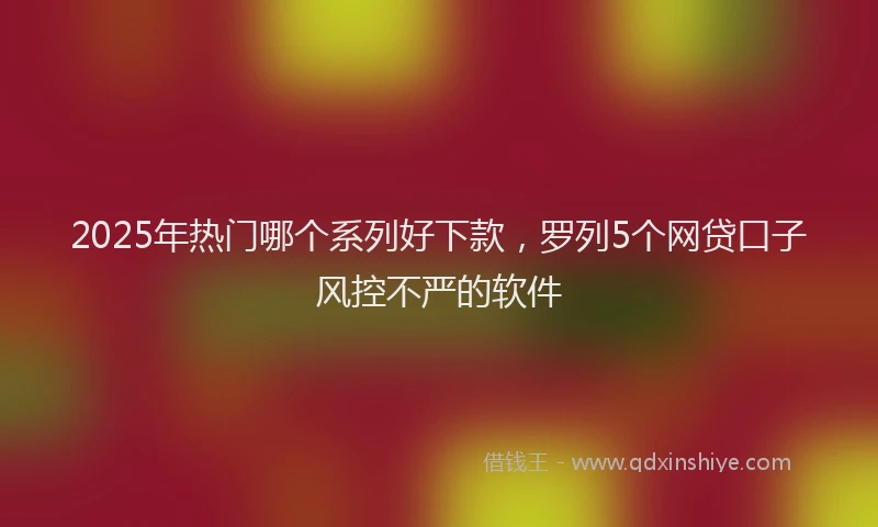 2025年热门哪个系列好下款，罗列5个网贷口子风控不严的软件