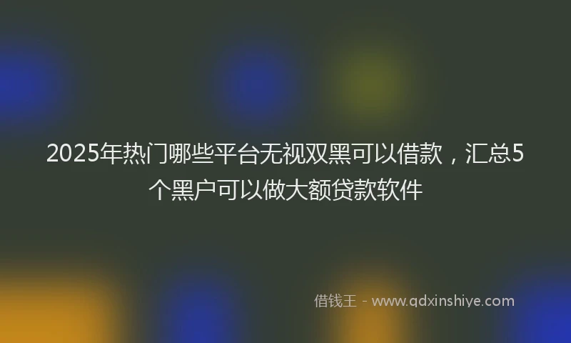 2025年热门哪些平台无视双黑可以借款，汇总5个黑户可以做大额贷款软件