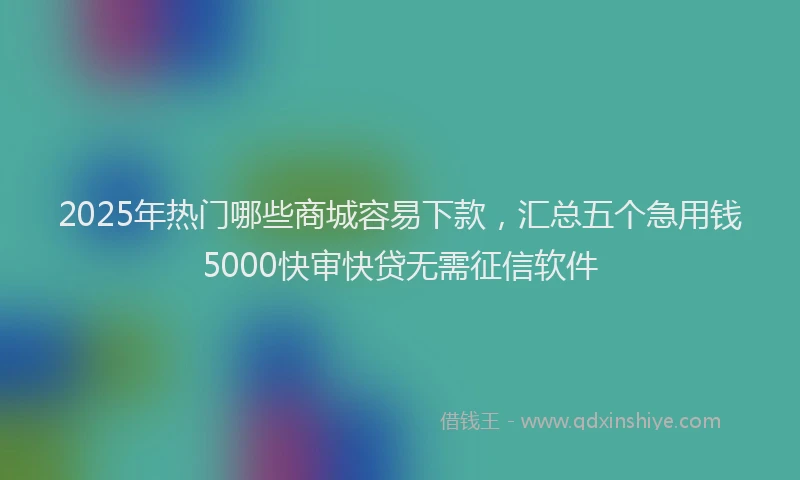 2025年热门哪些商城容易下款，汇总五个急用钱5000快审快贷无需征信软件