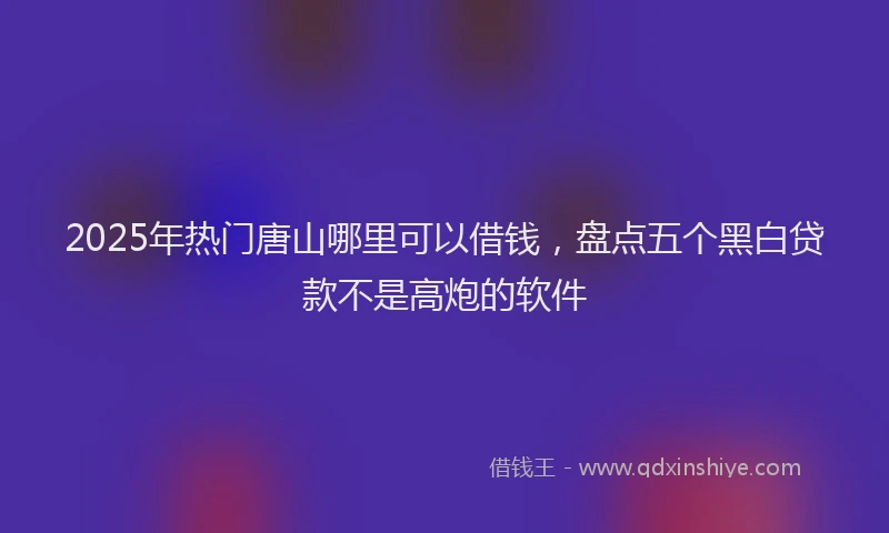 2025年热门唐山哪里可以借钱，盘点五个黑白贷款不是高炮的软件