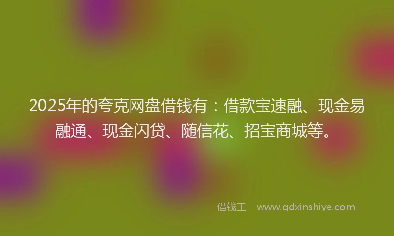 2025年的夸克网盘借钱有：借款宝速融、现金易融通、现金闪贷、随信花、招宝商城等。