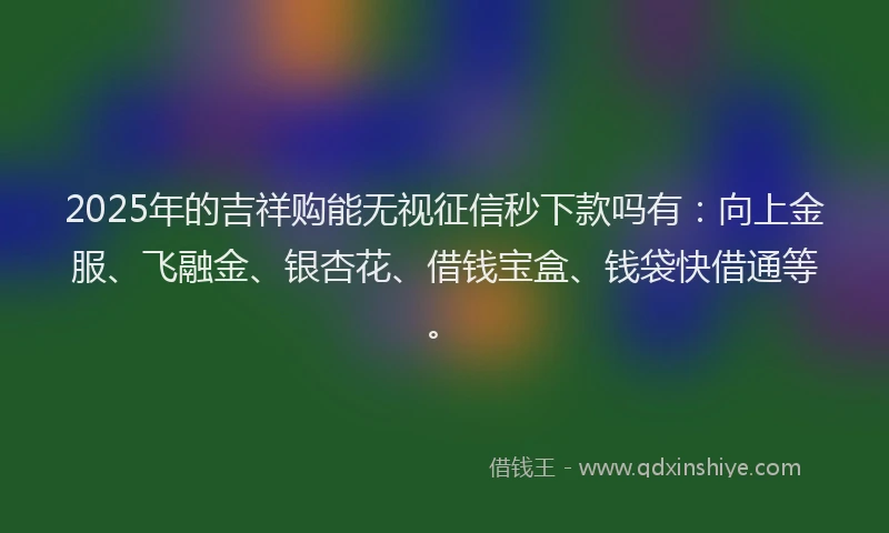 2025年的吉祥购能无视征信秒下款吗有：向上金服、飞融金、银杏花、借钱宝盒、钱袋快借通等。