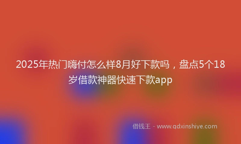 2025年热门嗨付怎么样8月好下款吗，盘点5个18岁借款神器快速下款app