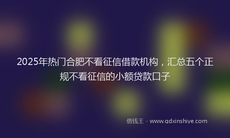 2025年热门合肥不看征信借款机构，汇总五个正规不看征信的小额贷款口子