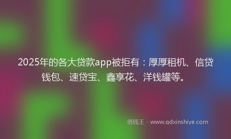 2025年的各大贷款app被拒有：厚厚租机、信贷钱包、速贷宝、鑫享花、洋钱罐等。