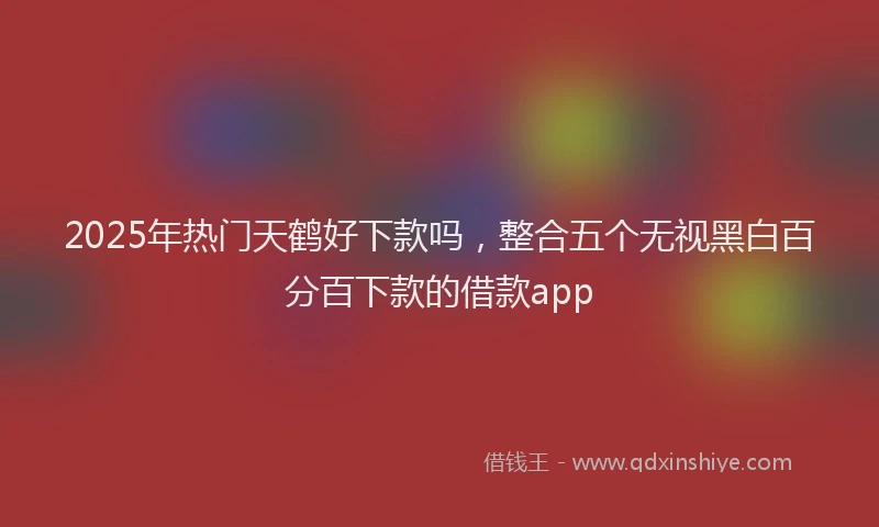 2025年热门天鹤好下款吗，整合五个无视黑白百分百下款的借款app