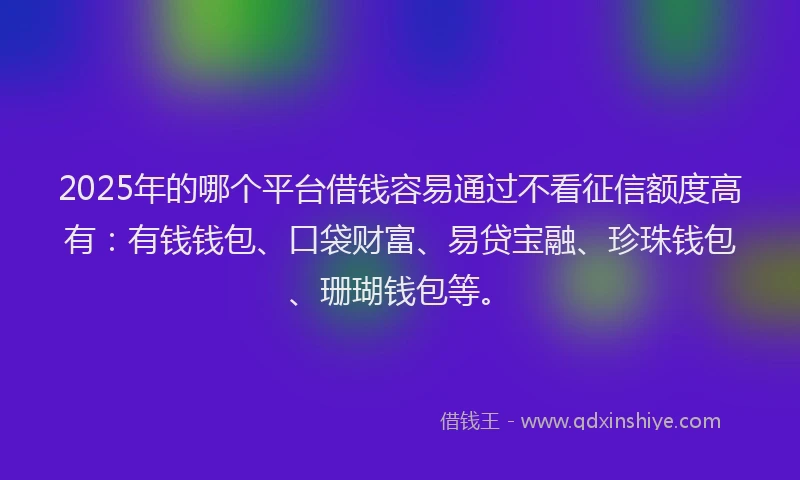 2025年的哪个平台借钱容易通过不看征信额度高有：有钱钱包、口袋财富、易贷宝融、珍珠钱包、珊瑚钱包等。