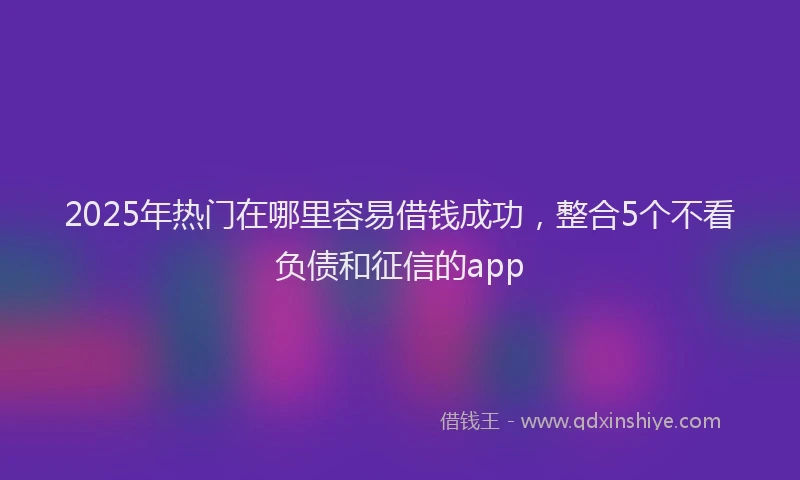 2025年热门在哪里容易借钱成功，整合5个不看负债和征信的app