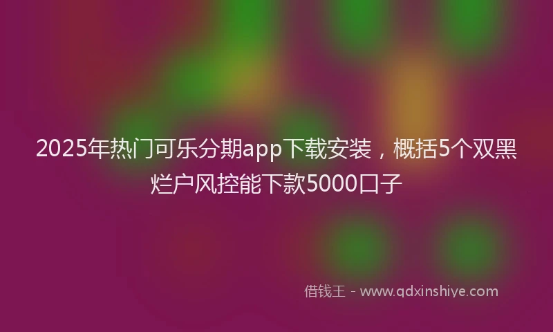 2025年热门可乐分期app下载安装，概括5个双黑烂户风控能下款5000口子