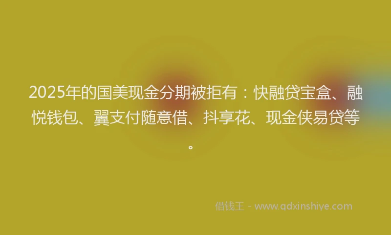 2025年的国美现金分期被拒有：快融贷宝盒、融悦钱包、翼支付随意借、抖享花、现金侠易贷等。