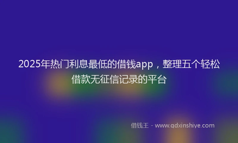 2025年热门利息最低的借钱app，整理五个轻松借款无征信记录的平台