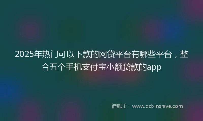 2025年热门可以下款的网贷平台有哪些平台，整合五个手机支付宝小额贷款的app