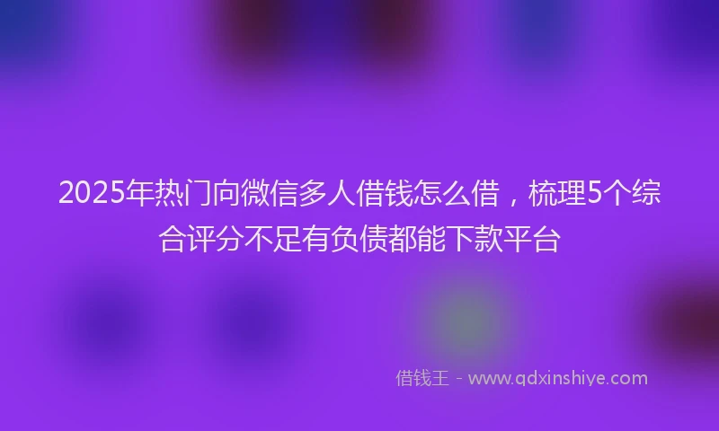 2025年热门向微信多人借钱怎么借，梳理5个综合评分不足有负债都能下款平台