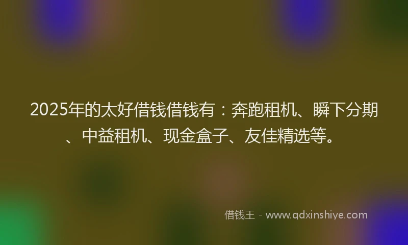 2025年的太好借钱借钱有：奔跑租机、瞬下分期、中益租机、现金盒子、友佳精选等。