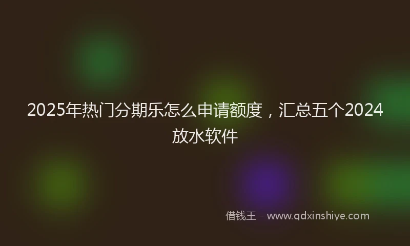 2025年热门分期乐怎么申请额度，汇总五个2024放水软件