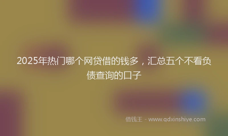 2025年热门哪个网贷借的钱多，汇总五个不看负债查询的口子