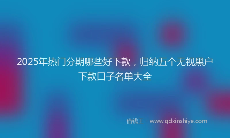 2025年热门分期哪些好下款，归纳五个无视黑户下款口子名单大全