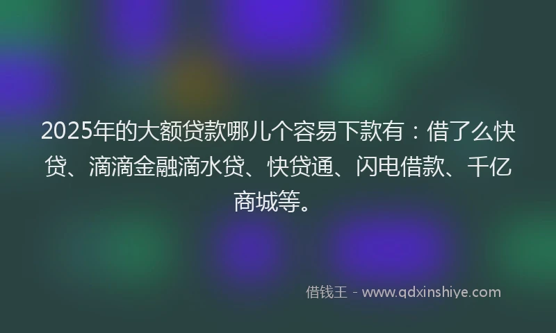 2025年的大额贷款哪儿个容易下款有：借了么快贷、滴滴金融滴水贷、快贷通、闪电借款、千亿商城等。