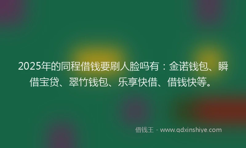 2025年的同程借钱要刷人脸吗有：金诺钱包、瞬借宝贷、翠竹钱包、乐享快借、借钱快等。