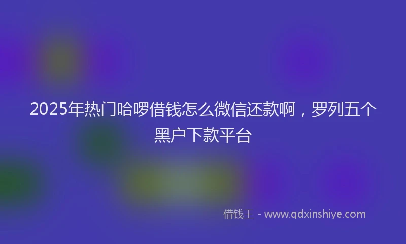 2025年热门哈啰借钱怎么微信还款啊，罗列五个黑户下款平台