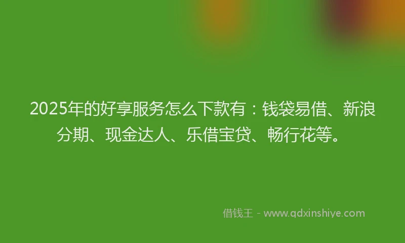 2025年的好享服务怎么下款有：钱袋易借、新浪分期、现金达人、乐借宝贷、畅行花等。