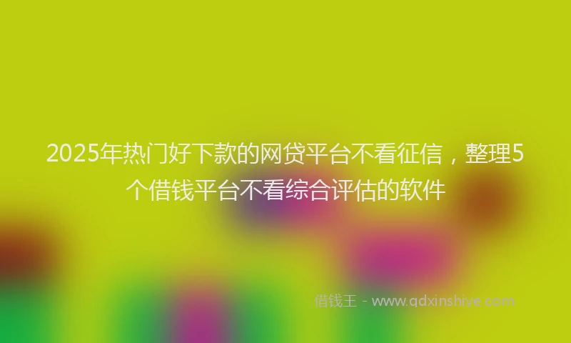 2025年热门好下款的网贷平台不看征信，整理5个借钱平台不看综合评估的软件