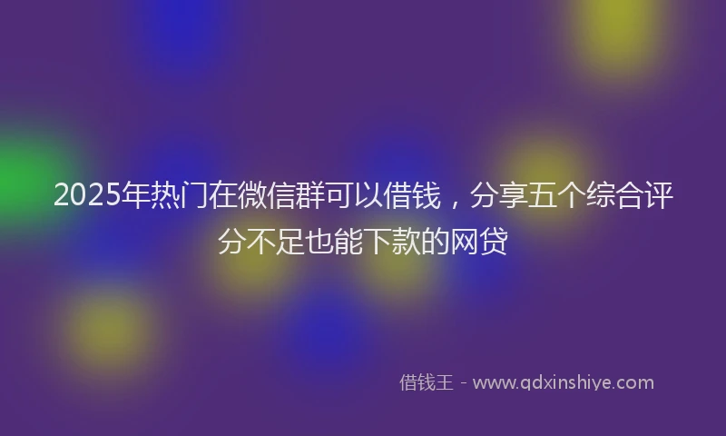 2025年热门在微信群可以借钱，分享五个综合评分不足也能下款的网贷